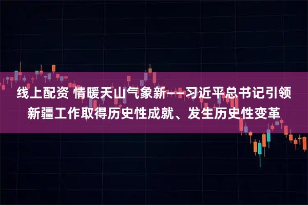 线上配资 情暖天山气象新——习近平总书记引领新疆工作取得历史性成就、发生历史性变革