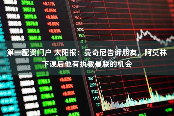 第一配资门户 太阳报：曼奇尼告诉朋友，阿莫林下课后他有执教曼联的机会