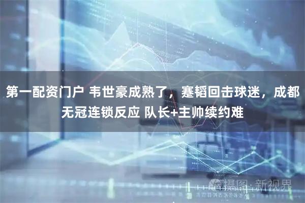 第一配资门户 韦世豪成熟了，蹇韬回击球迷，成都无冠连锁反应 队长+主帅续约难