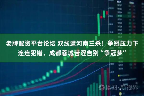 老牌配资平台论坛 双线遭河南三杀！争冠压力下连连犯错，成都蓉城苦涩告别“争冠梦”