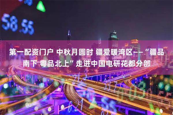 第一配资门户 中秋月圆时 疆爱暖湾区——“疆品南下 粤品北上”走进中国电研花都分部