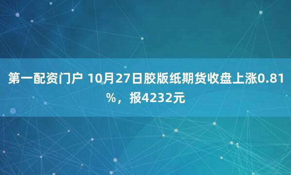 第一配资门户 10月27日胶版纸期货收盘上涨0.81%，报4232元