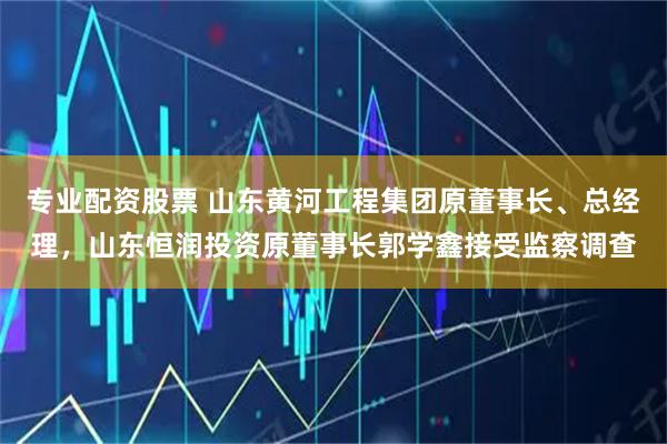 专业配资股票 山东黄河工程集团原董事长、总经理，山东恒润投资原董事长郭学鑫接受监察调查