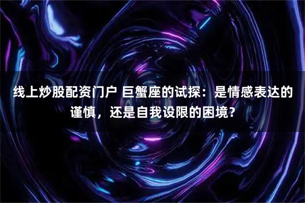 线上炒股配资门户 巨蟹座的试探：是情感表达的谨慎，还是自我设限的困境？